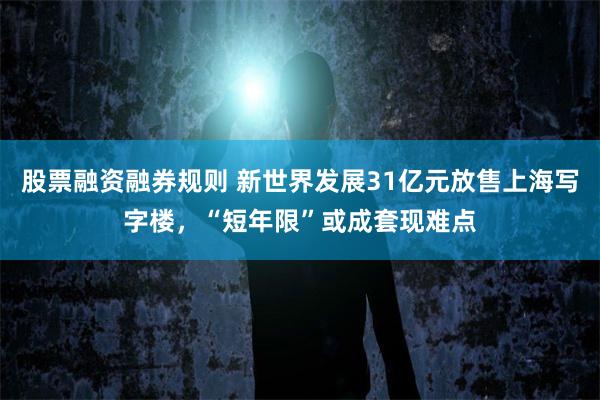 股票融资融券规则 新世界发展31亿元放售上海写字楼，“短年限”或成套现难点