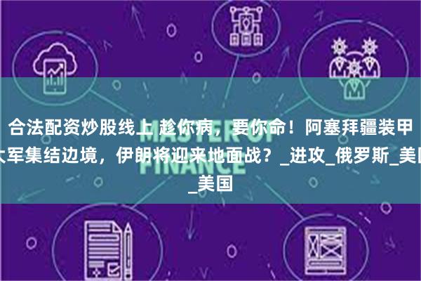 合法配资炒股线上 趁你病，要你命！阿塞拜疆装甲大军集结边境，伊朗将迎来地面战？_进攻_俄罗斯_美国