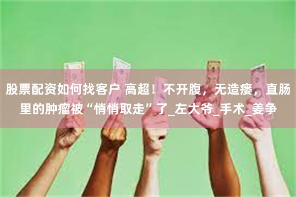 股票配资如何找客户 高超！不开腹，无造瘘，直肠里的肿瘤被“悄悄取走”了_左大爷_手术_姜争