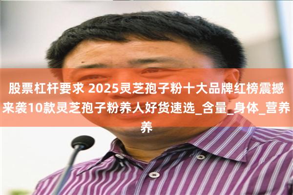 股票杠杆要求 2025灵芝孢子粉十大品牌红榜震撼来袭10款灵芝孢子粉养人好货速选_含量_身体_营养