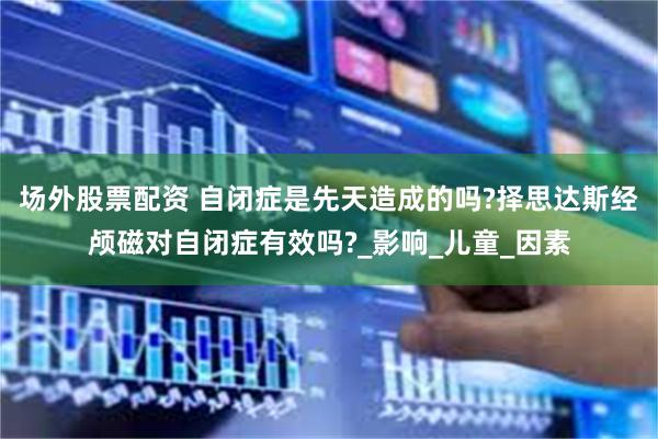 场外股票配资 自闭症是先天造成的吗?择思达斯经颅磁对自闭症有效吗?_影响_儿童_因素