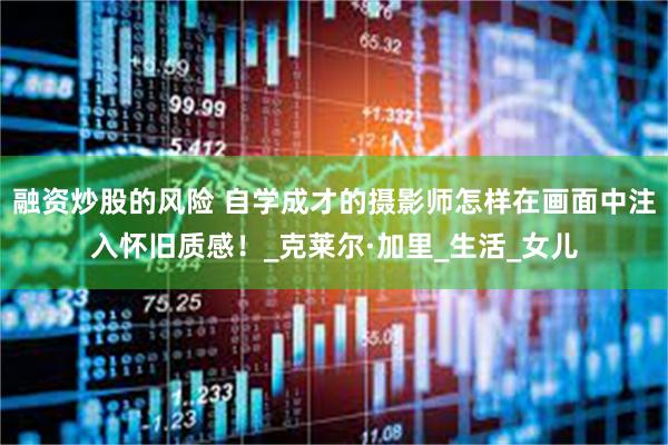 融资炒股的风险 自学成才的摄影师怎样在画面中注入怀旧质感！_克莱尔·加里_生活_女儿