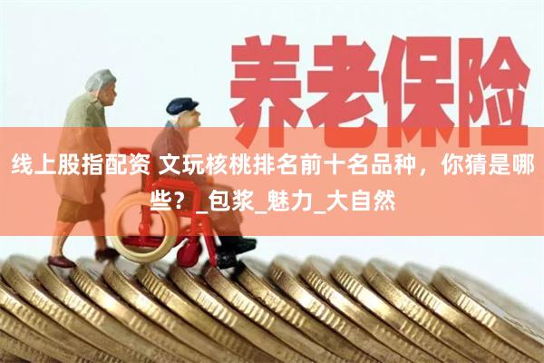 线上股指配资 文玩核桃排名前十名品种，你猜是哪些？_包浆_魅力_大自然