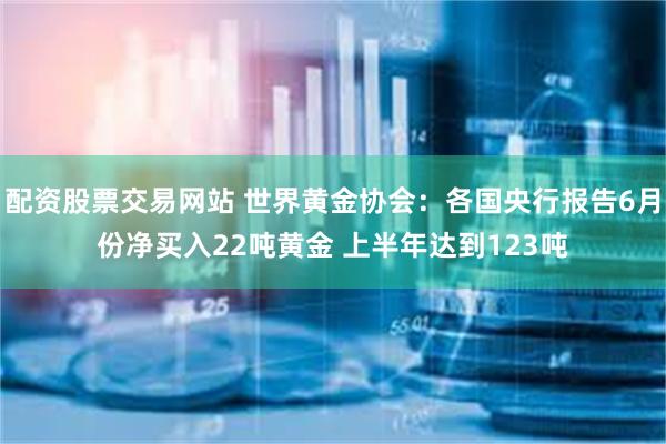 配资股票交易网站 世界黄金协会：各国央行报告6月份净买入22吨黄金 上半年达到123吨