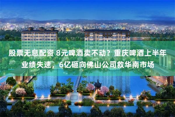 股票无息配资 8元啤酒卖不动？重庆啤酒上半年业绩失速，6亿砸向佛山公司救华南市场